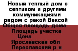 Новый теплый дом с септиком и другими коммуникациями, рядом с рекой Вексой › Общая площадь дома ­ 80 › Площадь участка ­ 8 › Цена ­ 1 600 000 - Ярославская обл., Переславский р-н, Купанское п. Недвижимость » Дома, коттеджи, дачи продажа   . Ярославская обл.